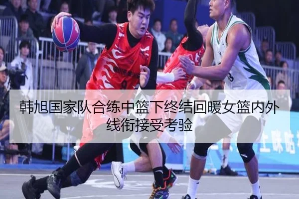 韩旭国家队合练中篮下终结回暖女篮内外线衔接受考验（XINGKONGSPORTS）